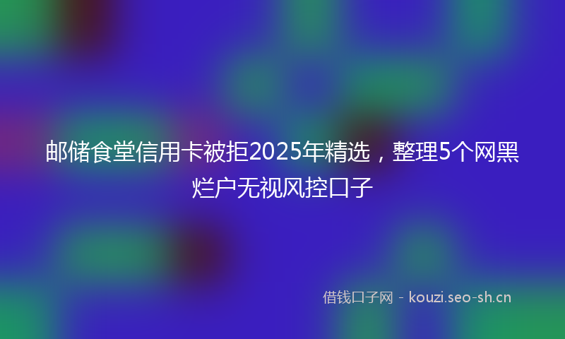 邮储食堂信用卡被拒2025年精选，整理5个网黑烂户无视风控口子
