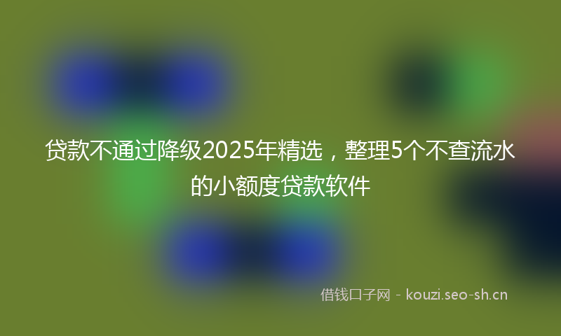 贷款不通过降级2025年精选，整理5个不查流水的小额度贷款软件