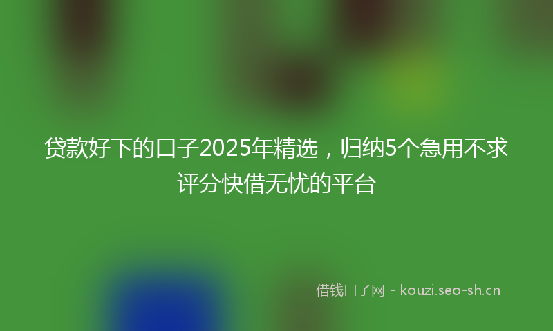 贷款好下的口子2025年精选，归纳5个急用不求评分快借无忧的平台