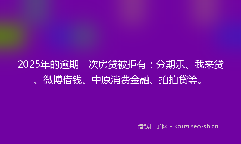 2025年的逾期一次房贷被拒有：分期乐、我来贷、微博借钱、中原消费金融、拍拍贷等。
