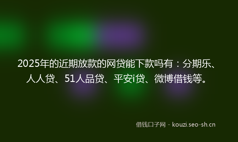 2025年的近期放款的网贷能下款吗有：分期乐、人人贷、51人品贷、平安i贷、微博借钱等。