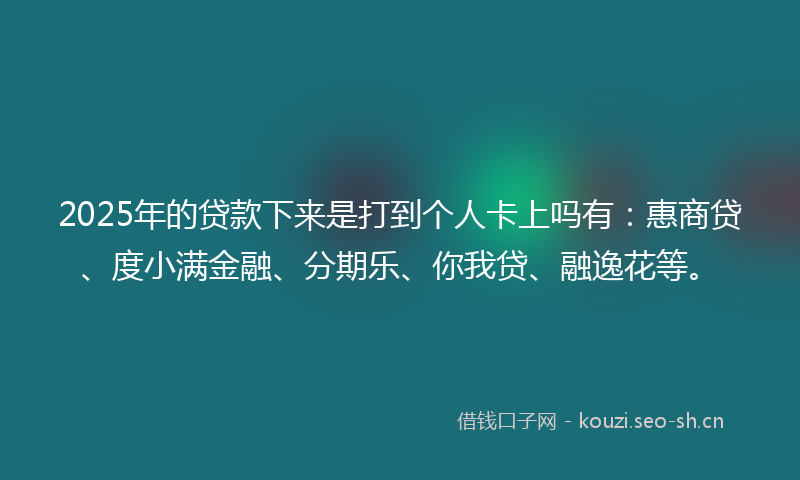 2025年的贷款下来是打到个人卡上吗有：惠商贷、度小满金融、分期乐、你我贷、融逸花等。