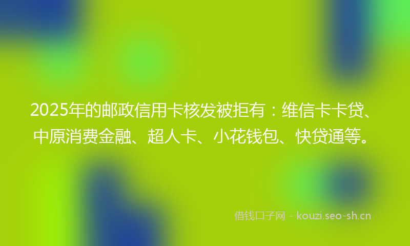 2025年的邮政信用卡核发被拒有：维信卡卡贷、中原消费金融、超人卡、小花钱包、快贷通等。
