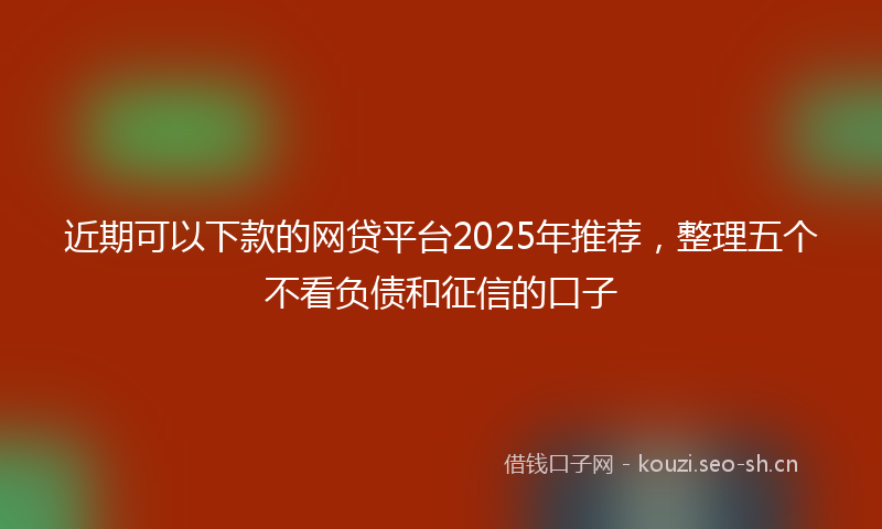 近期可以下款的网贷平台2025年推荐，整理五个不看负债和征信的口子