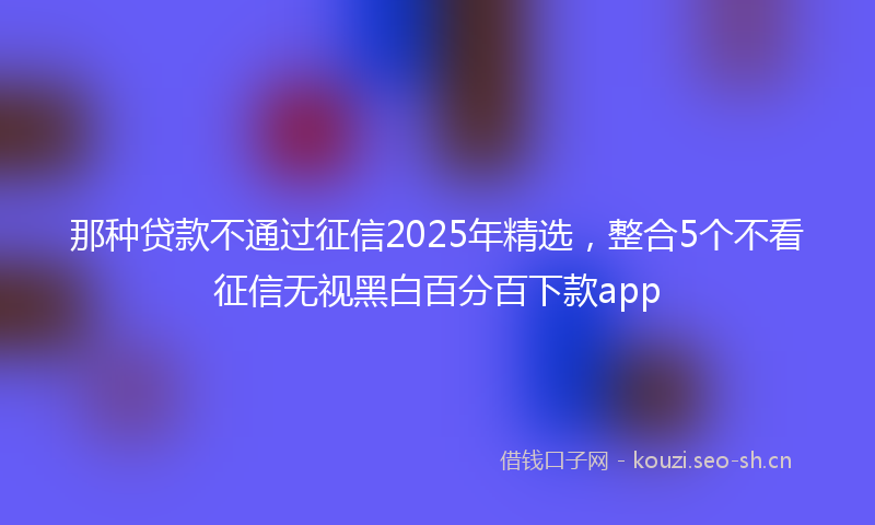 那种贷款不通过征信2025年精选，整合5个不看征信无视黑白百分百下款app