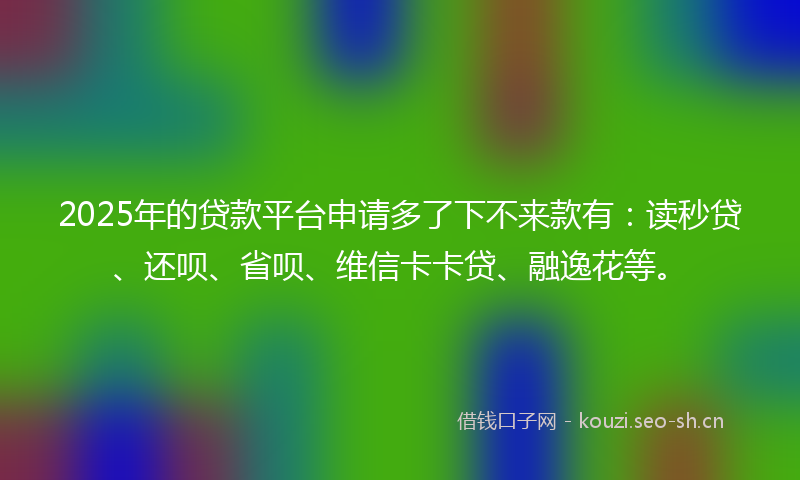 2025年的贷款平台申请多了下不来款有：读秒贷、还呗、省呗、维信卡卡贷、融逸花等。