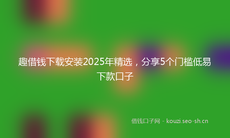 趣借钱下载安装2025年精选，分享5个门槛低易下款口子