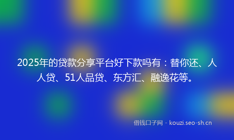 2025年的贷款分享平台好下款吗有：替你还、人人贷、51人品贷、东方汇、融逸花等。