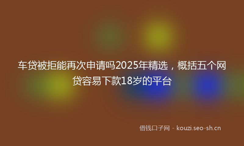车贷被拒能再次申请吗2025年精选，概括五个网贷容易下款18岁的平台