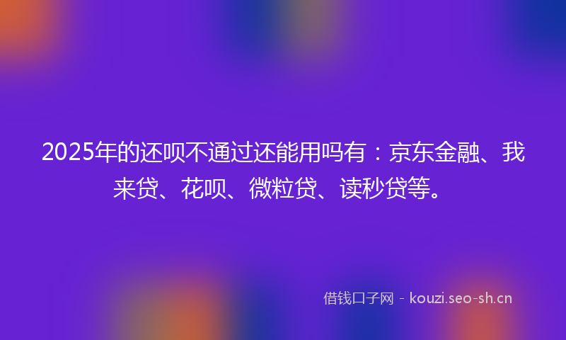 2025年的还呗不通过还能用吗有：京东金融、我来贷、花呗、微粒贷、读秒贷等。