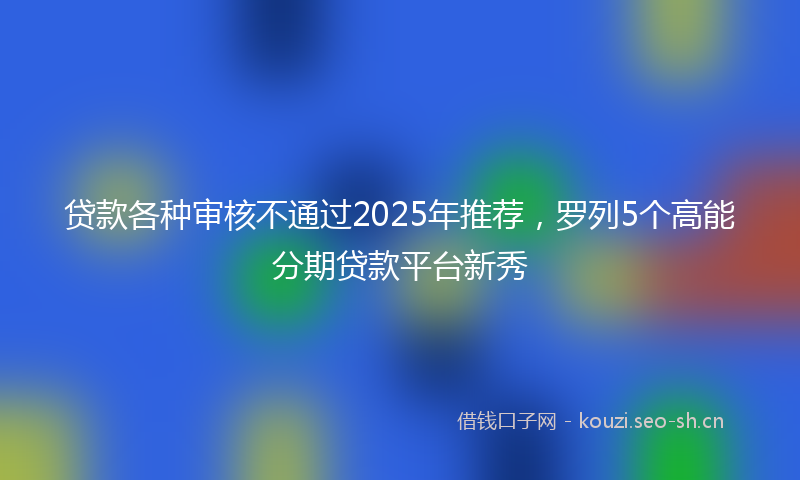 贷款各种审核不通过2025年推荐，罗列5个高能分期贷款平台新秀