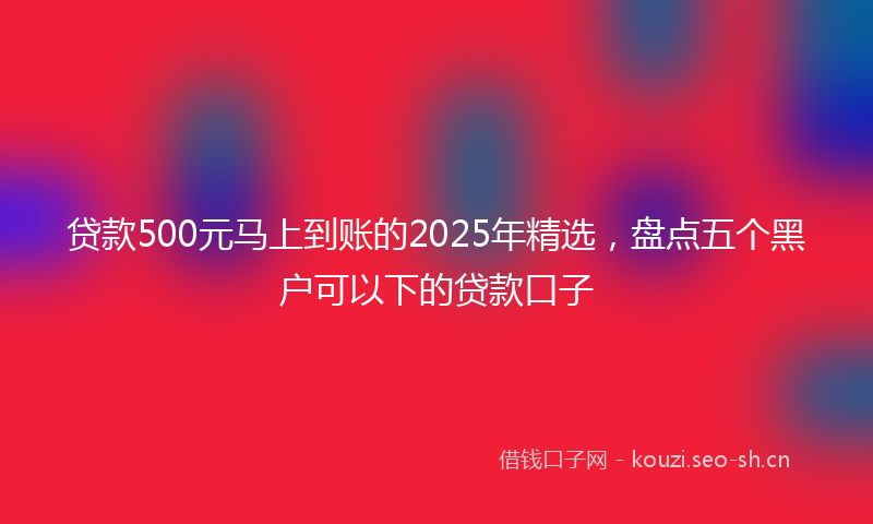 贷款500元马上到账的2025年精选，盘点五个黑户可以下的贷款口子