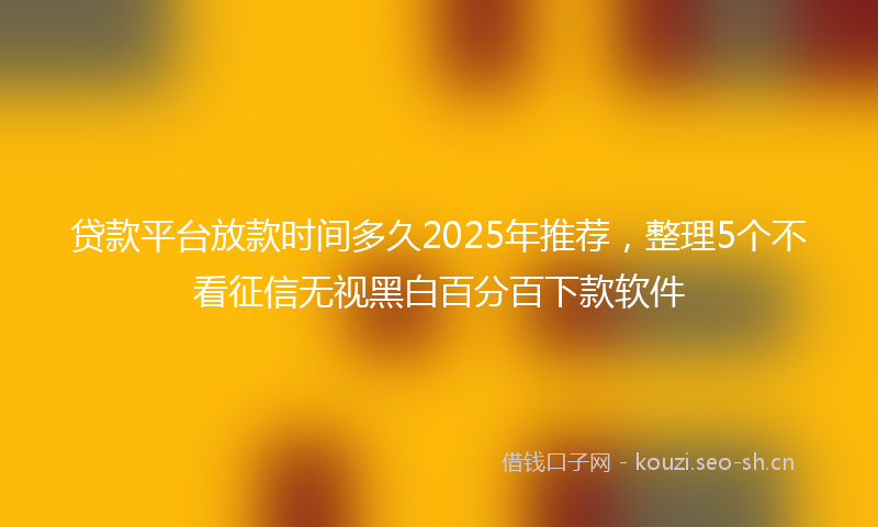 贷款平台放款时间多久2025年推荐，整理5个不看征信无视黑白百分百下款软件