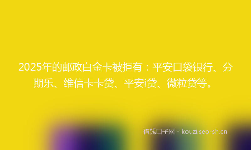 2025年的邮政白金卡被拒有:平安口袋银行、分期乐、维信卡卡贷、平安i贷、微粒贷等。