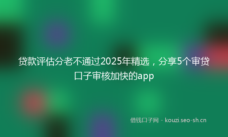 贷款评估分老不通过2025年精选,分享5个审贷口子审核加快的app