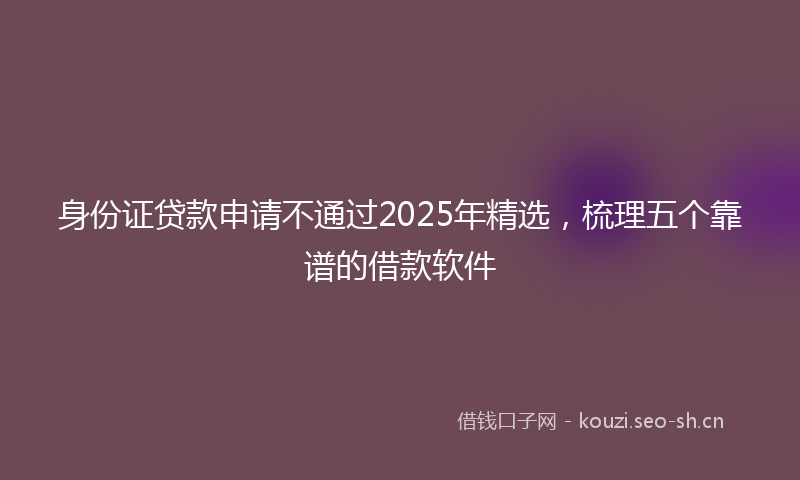 身份证贷款申请不通过2025年精选,梳理五个靠谱的借款软件