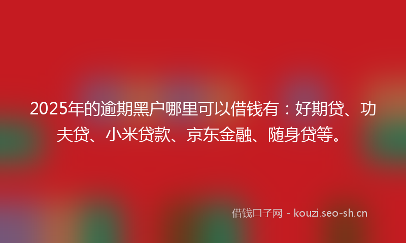 2025年的逾期黑户哪里可以借钱有：好期贷、功夫贷、小米贷款、京东金融、随身贷等。