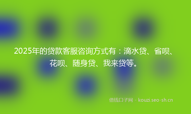 2025年的贷款客服咨询方式有：滴水贷、省呗、花呗、随身贷、我来贷等。