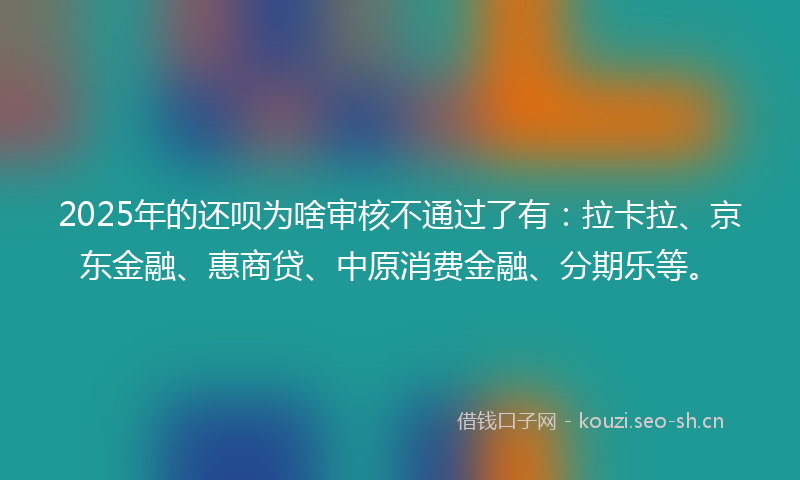 2025年的还呗为啥审核不通过了有：拉卡拉、京东金融、惠商贷、中原消费金融、分期乐等。