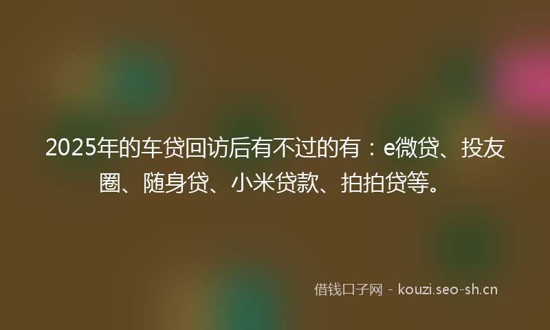 2025年的车贷回访后有不过的有：e微贷、投友圈、随身贷、小米贷款、拍拍贷等。