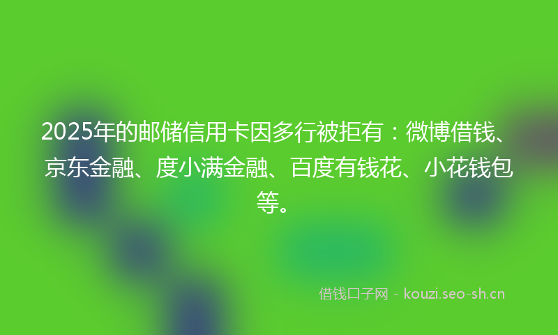 2025年的邮储信用卡因多行被拒有：微博借钱、京东金融、度小满金融、百度有钱花、小花钱包等。