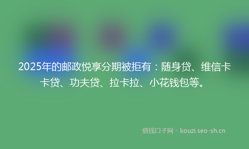 2025年的邮政悦享分期被拒有：随身贷、维信卡卡贷、功夫贷、拉卡拉、小花钱包等。
