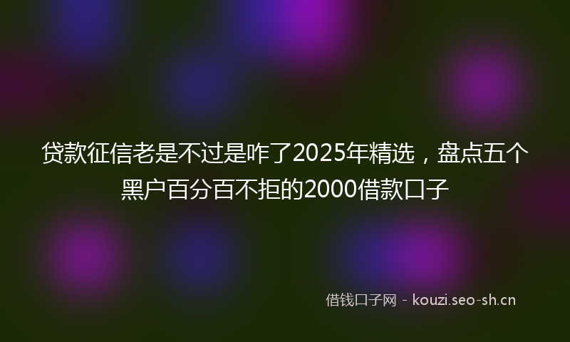 贷款征信老是不过是咋了2025年精选，盘点五个黑户百分百不拒的2000借款口子