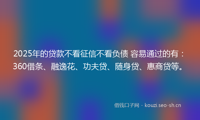 2025年的贷款不看征信不看负债 容易通过的有：360借条、融逸花、功夫贷、随身贷、惠商贷等。