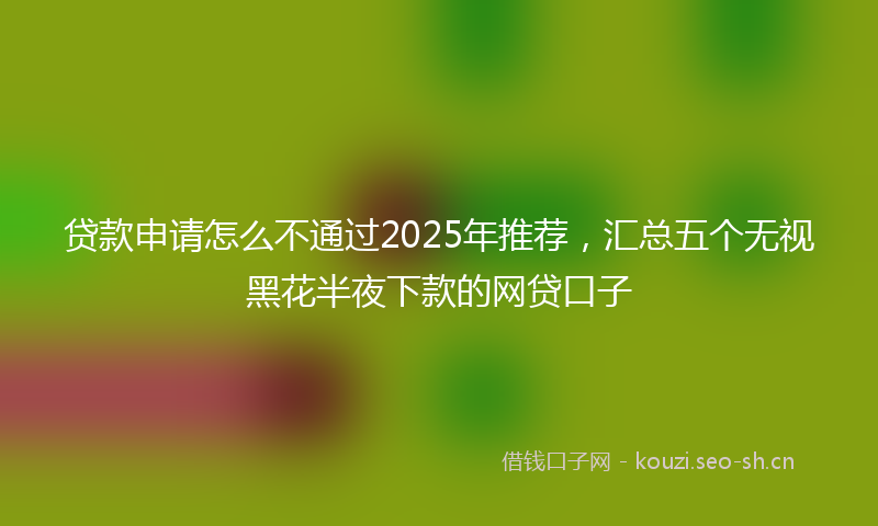 贷款申请怎么不通过2025年推荐，汇总五个无视黑花半夜下款的网贷口子