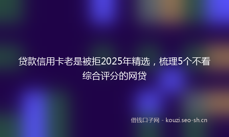 贷款信用卡老是被拒2025年精选，梳理5个不看综合评分的网贷