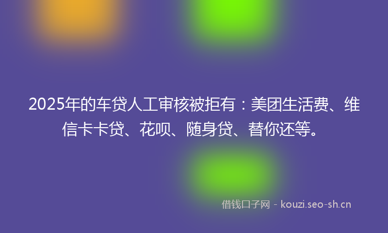 2025年的车贷人工审核被拒有：美团生活费、维信卡卡贷、花呗、随身贷、替你还等。