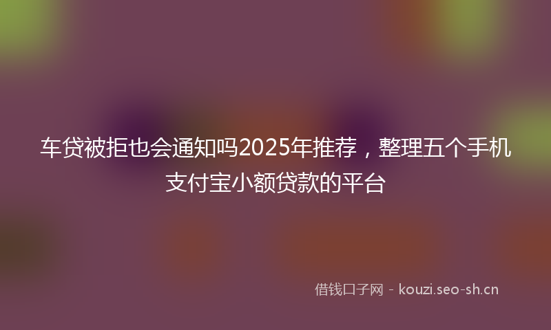 车贷被拒也会通知吗2025年推荐，整理五个手机支付宝小额贷款的平台