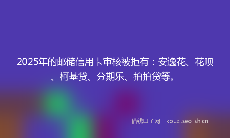 2025年的邮储信用卡审核被拒有：安逸花、花呗、柯基贷、分期乐、拍拍贷等。