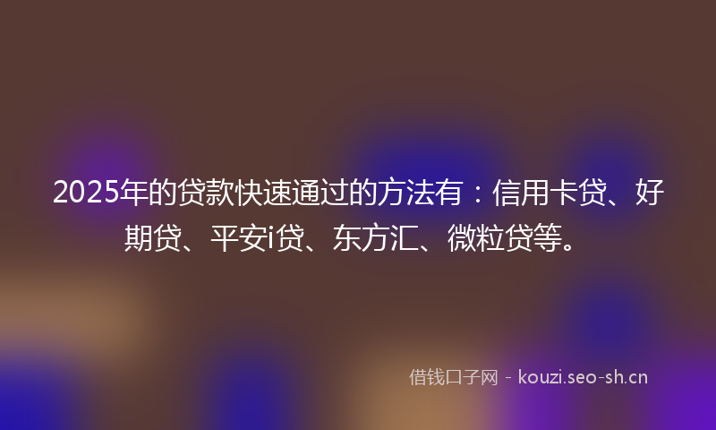 2025年的贷款快速通过的方法有：信用卡贷、好期贷、平安i贷、东方汇、微粒贷等。