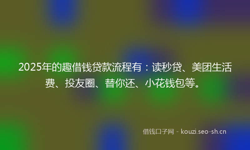 2025年的趣借钱贷款流程有：读秒贷、美团生活费、投友圈、替你还、小花钱包等。