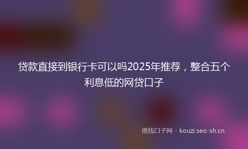 贷款直接到银行卡可以吗2025年推荐，整合五个利息低的网贷口子