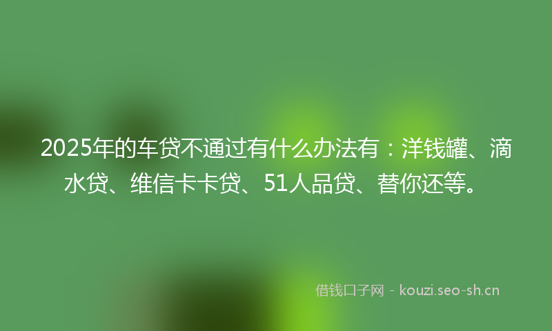 2025年的车贷不通过有什么办法有：洋钱罐、滴水贷、维信卡卡贷、51人品贷、替你还等。