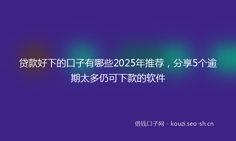 贷款好下的口子有哪些2025年推荐，分享5个逾期太多仍可下款的软件