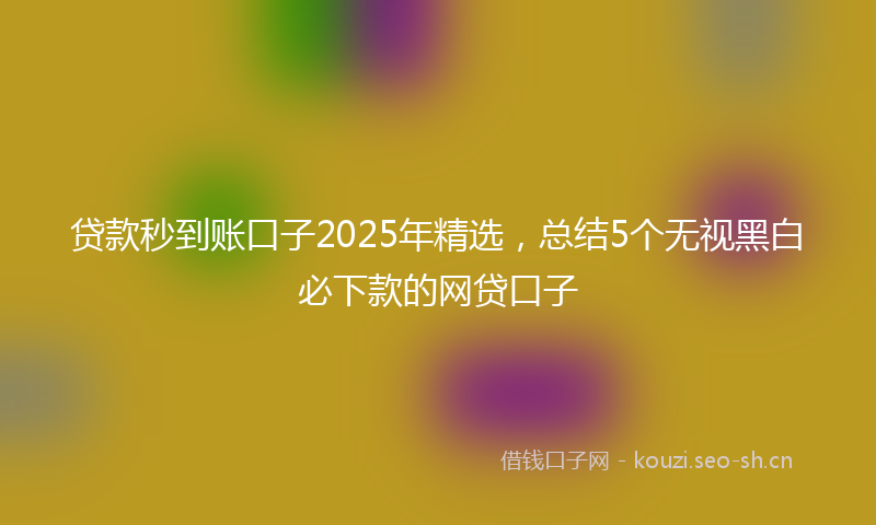 贷款秒到账口子2025年精选，总结5个无视黑白必下款的网贷口子