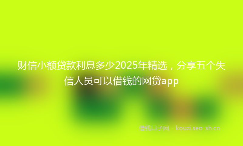 财信小额贷款利息多少2025年精选，分享五个失信人员可以借钱的网贷app