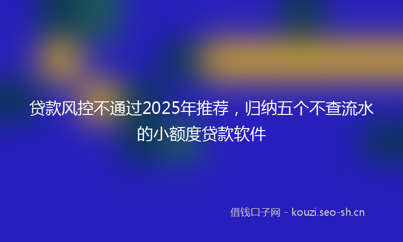 贷款风控不通过2025年推荐,归纳五个不查流水的小额度贷款软件