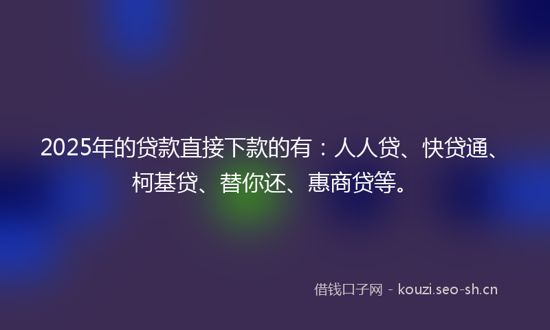 2025年的贷款直接下款的有：人人贷、快贷通、柯基贷、替你还、惠商贷等。