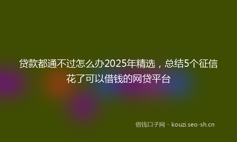 贷款都通不过怎么办2025年精选,总结5个征信花了可以借钱的网贷平台