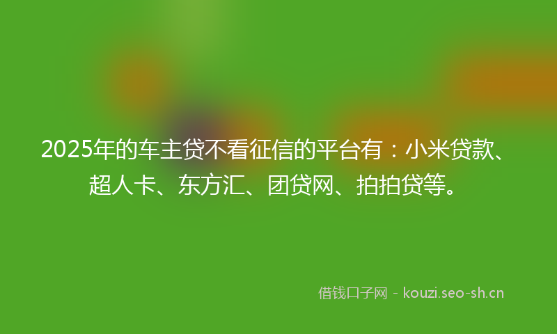 2025年的车主贷不看征信的平台有：小米贷款、超人卡、东方汇、团贷网、拍拍贷等。