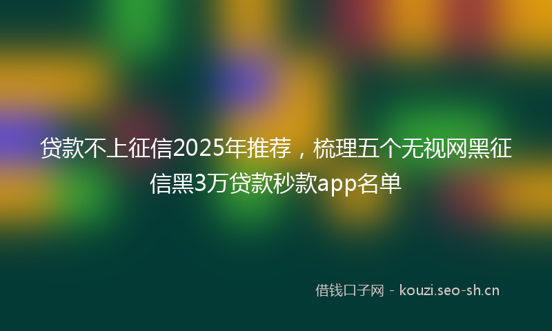 贷款不上征信2025年推荐，梳理五个无视网黑征信黑3万贷款秒款app名单