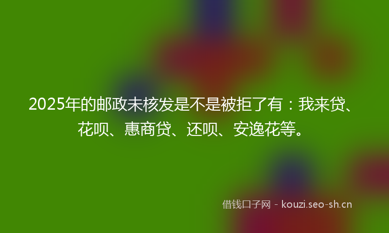2025年的邮政未核发是不是被拒了有:我来贷、花呗、惠商贷、还呗、安逸花等。