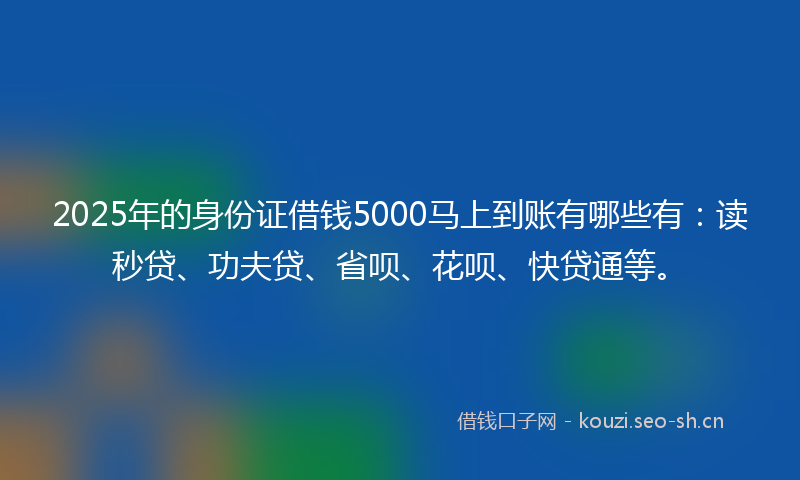 2025年的身份证借钱5000马上到账有哪些有：读秒贷、功夫贷、省呗、花呗、快贷通等。