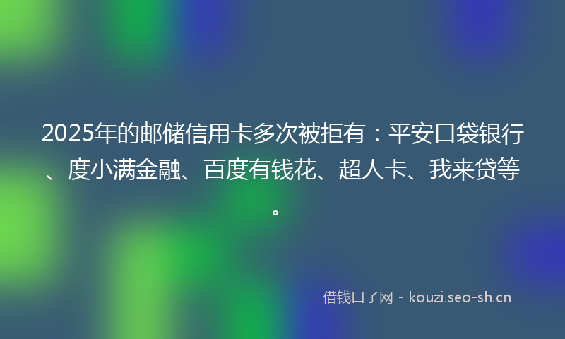 2025年的邮储信用卡多次被拒有：平安口袋银行、度小满金融、百度有钱花、超人卡、我来贷等。