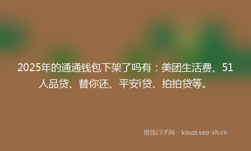 2025年的通通钱包下架了吗有：美团生活费、51人品贷、替你还、平安i贷、拍拍贷等。
