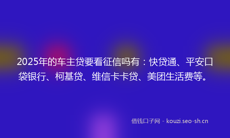 2025年的车主贷要看征信吗有：快贷通、平安口袋银行、柯基贷、维信卡卡贷、美团生活费等。